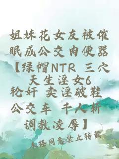姐妹花女友被催眠成公交肉便器【綠帽NTR 三穴輪奸 賣淫破鞋 公交車 千人斬 調教凌辱】