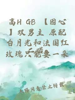 高H GB 【因心】雙男主 原配白月光和法國紅玫瑰只能要一朵