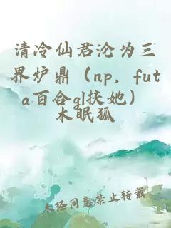 清冷仙君淪為三界爐鼎（np，futa百合gl扶她）